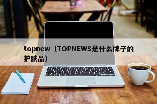 topnew（TOPNEWS是什么牌子的护肤品）-第1张图片-1